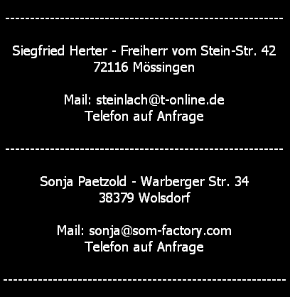--------------------------------------------------------

Siegfried Herter - Freiherr vom Stein-Str. 42
72116 M�ssingen

Mail: steinlach@t-online.de
Telefon auf Anfrage

--------------------------------------------------------

Sonja Paetzold - Warberger Str. 34
38379 Wolsdorf

Mail: sonja@som-factory.com
Telefon auf Anfrage

---------------------------------------------------------