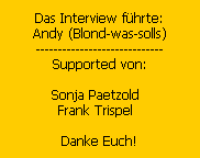 Das Interview f�hrte:
Andy (Blond-was-solls)
-----------------------------
Supported von:

Sonja Paetzold  
Frank Trispel  

Danke Euch!