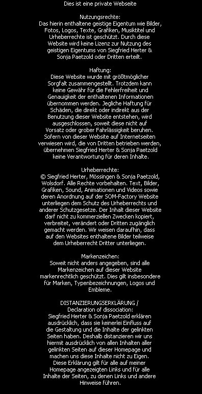 Dies ist eine private Webseite

Nutzungsrechte:
Das hierin enthaltene geistige Eigentum wie Bilder,
Fotos, Logos, Texte, Grafiken, Musiktitel und 
Urheberrechte ist gesch�tzt. Durch diese 
Website wird keine Lizenz zur Nutzung des 
geistigen Eigentums von Siegfried Herter & 
Sonja Paetzold oder Dritten erteilt. 

Haftung:
Diese Website wurde mit gr��tm�glicher 
Sorgfalt zusammengestellt. Trotzdem kann 
keine Gew�hr f�r die Fehlerfreiheit und
 Genauigkeit der enthaltenen Informationen 
�bernommen werden. Jegliche Haftung f�r 
Sch�den, die direkt oder indirekt aus der 
Benutzung dieser Website entstehen, wird 
ausgeschlossen, soweit diese nicht auf 
Vorsatz oder grober Fahrl�ssigkeit beruhen. 
Sofern von dieser Website auf Internetseiten 
verwiesen wird, die von Dritten betrieben werden, 
�bernehmen Siegfried Herter & Sonja Paetzold
 keine Verantwortung f�r deren Inhalte.

Urheberrechte:
� Siegfried Herter, M�ssingen & Sonja Paetzold,
 Wolsdorf. Alle Rechte vorbehalten. Text, Bilder, 
Grafiken, Sound, Animationen und Videos sowie 
deren Anordnung auf der SOM-Factory Website 
unterliegen dem Schutz des Urheberrechts und 
anderer Schutzgesetze. Der Inhalt dieser Website
darf nicht zu kommerziellen Zwecken kopiert, 
verbreitet, ver�ndert oder Dritten zug�nglich 
gemacht werden. Wir weisen daraufhin, dass 
auf den Websites enthaltene Bilder teilweise 
dem Urheberrecht Dritter unterliegen. 

Markenzeichen:
Soweit nicht anders angegeben, sind alle 
Markenzeichen auf dieser Website 
markenrechtlich gesch�tzt. Dies gilt insbesondere
f�r Marken, Typenbezeichnungen, Logos und 
Embleme.

DISTANZIERUNGSERKL�RUNG / 
Declaration of dissociation:
Siegfried Herter & Sonja Paetzold erkl�ren 
ausdr�cklich, dass sie keinerlei Einfluss auf 
die Gestaltung und die Inhalte der gelinkten 
Seiten haben. Deshalb distanzieren wir uns 
hiermit ausdr�cklich von allen Inhalten aller 
gelinkten Seiten auf dieser Homepage und 
machen uns diese Inhalte nicht zu Eigen. 
Diese Erkl�rung gilt f�r alle auf meiner 
Homepage angezeigten Links und f�r alle 
Inhalte der Seiten, zu denen Links und andere 
Hinweise f�hren.